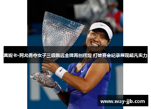 莫妮卡·阿尤勇夺女子三级跳远金牌再创辉煌 打破赛会纪录展现超凡实力