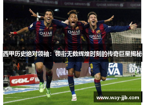 西甲历史绝对领袖：领衔无数辉煌时刻的传奇巨星揭秘