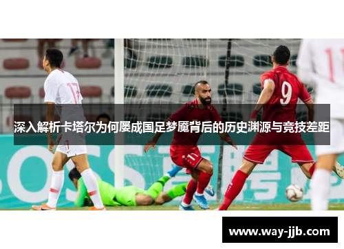 深入解析卡塔尔为何屡成国足梦魇背后的历史渊源与竞技差距
