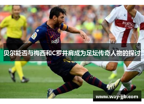 贝尔能否与梅西和C罗并肩成为足坛传奇人物的探讨