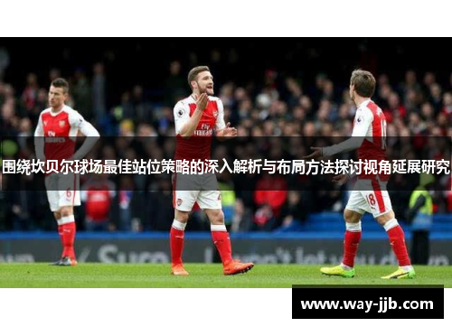 围绕坎贝尔球场最佳站位策略的深入解析与布局方法探讨视角延展研究