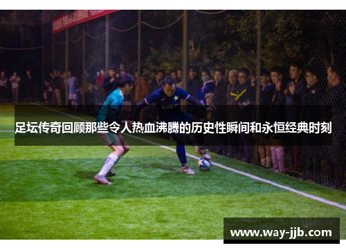 足坛传奇回顾那些令人热血沸腾的历史性瞬间和永恒经典时刻