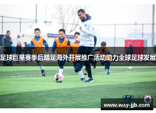 足球巨星赛季后踏足海外开展推广活动助力全球足球发展