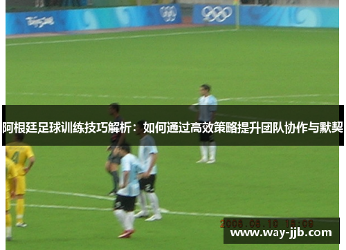 阿根廷足球训练技巧解析:如何通过高效策略提升团队协作与默契 阿根廷足球训练技巧解析:如何通过高效策略提升团队协作与默契