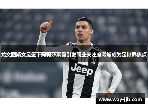 尤文图斯女足签下阿莉莎莱曼引发商业关注度激增成为足球界焦点