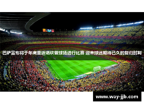巴萨宣布将于年底重返诺坎普球场进行比赛 迎来球迷期待已久的复归时刻 巴萨宣布将于年底重返诺坎普球场进行比赛 迎来球迷期待已久的复归时刻