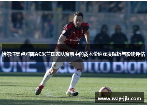 恰尔汗奥卢对阵AC米兰国家队赛事中的战术价值深度解析与影响评估 恰尔汗奥卢对阵AC米兰国家队赛事中的战术价值深度解析与影响评估