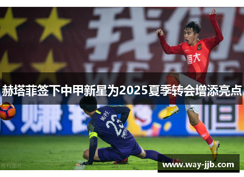 赫塔菲签下中甲新星为2025夏季转会增添亮点 赫塔菲签下中甲新星为2025夏季转会增添亮点